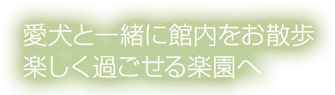 愛犬と一緒に館内をお散歩楽しく過ごせる楽園へ