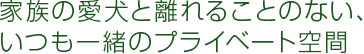 家族の愛犬と離れることのない、いつも一緒のプライベート空間