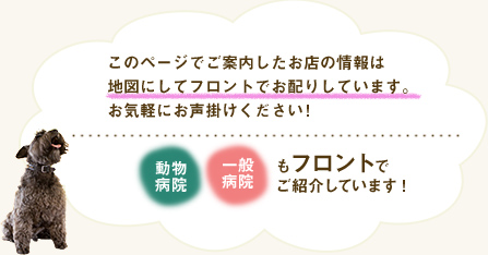 このページでご案内したお店の情報は地図にしてフロントでお配りしています。お気軽にお声掛けください!　動物病院、一般病院もフロントでご紹介しています。