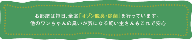 お部屋は毎日、全室｢オゾン脱臭・除菌｣を行っています。他のワンちゃんの臭いが気になる飼い主さんもこれで安心