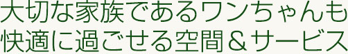 大切な家族であるワンちゃんも快適に過ごせる空間&サービス