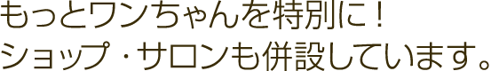 もっとワンちゃんを特別に! ショップ・サロンも併設しています。